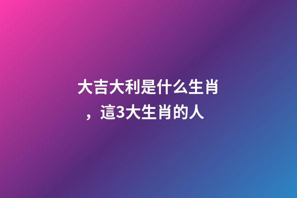 大吉大利是什么生肖，這3大生肖的人-第1張-觀點(diǎn)-玄機(jī)派